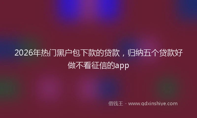 2026年热门黑户包下款的贷款，归纳五个贷款好做不看征信的app