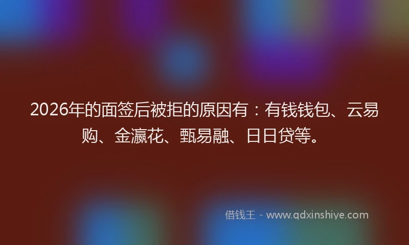 2026年的面签后被拒的原因有：有钱钱包、云易购、金瀛花、甄易融、日日贷等。