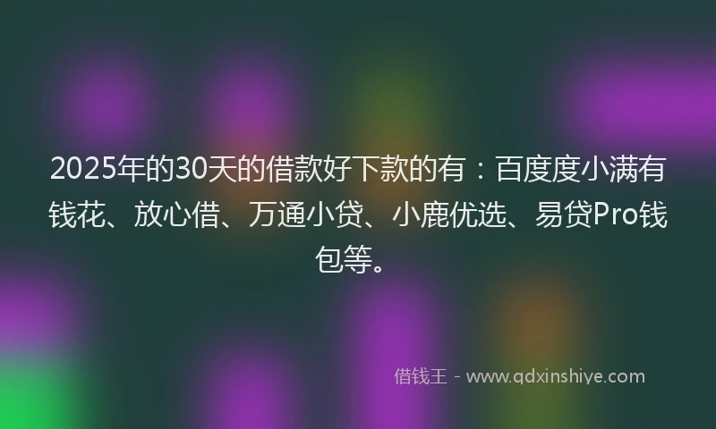 2025年的30天的借款好下款的有：百度度小满有钱花、放心借、万通小贷、小鹿优选、易贷Pro钱包等。