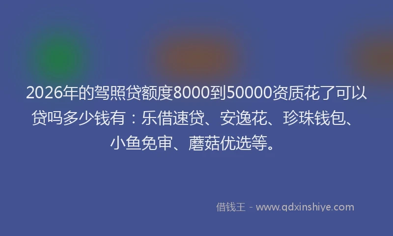 2026年的驾照贷额度8000到50000资质花了可以贷吗多少钱有：乐借速贷、安逸花、珍珠钱包、小鱼免审、蘑菇优选等。
