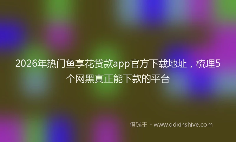 2026年热门鱼享花贷款app官方下载地址，梳理5个网黑真正能下款的平台