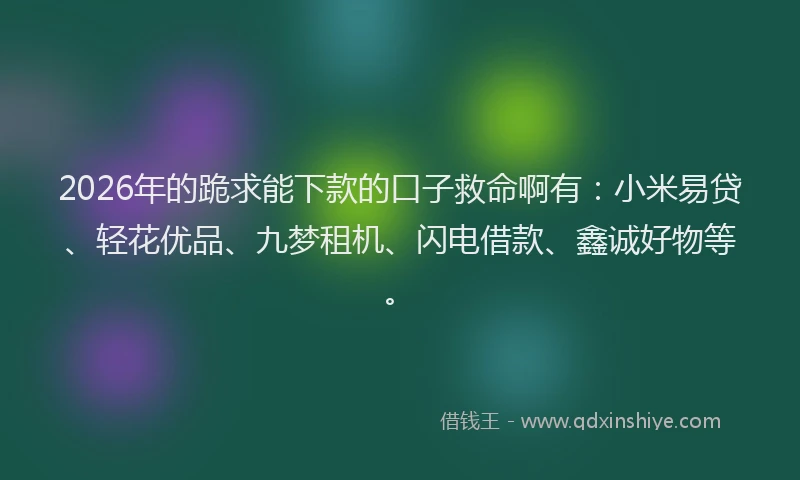 2026年的跪求能下款的口子救命啊有：小米易贷、轻花优品、九梦租机、闪电借款、鑫诚好物等。