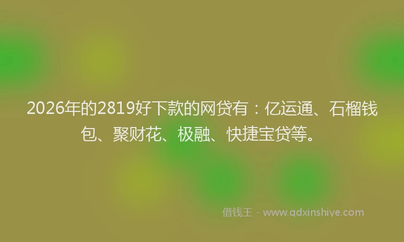 2026年的2819好下款的网贷有：亿运通、石榴钱包、聚财花、极融、快捷宝贷等。