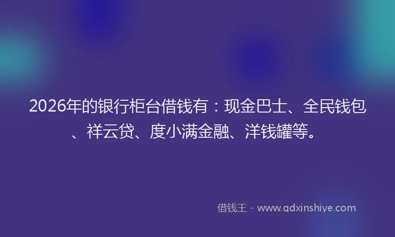 2026年的银行柜台借钱有：现金巴士、全民钱包、祥云贷、度小满金融、洋钱罐等。