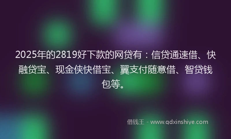 2025年的2819好下款的网贷有：信贷通速借、快融贷宝、现金侠快借宝、翼支付随意借、智贷钱包等。