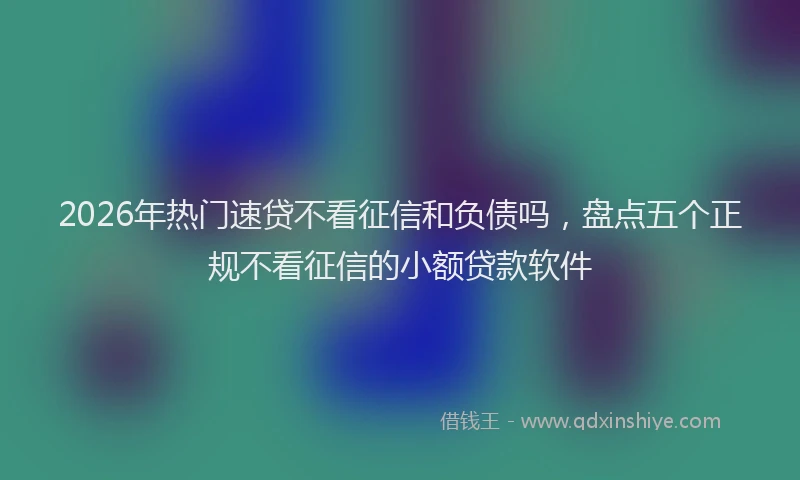 2026年热门速贷不看征信和负债吗，盘点五个正规不看征信的小额贷款软件