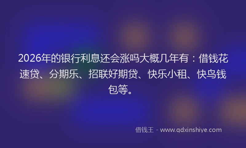 2026年的银行利息还会涨吗大概几年有：借钱花速贷、分期乐、招联好期贷、快乐小租、快鸟钱包等。