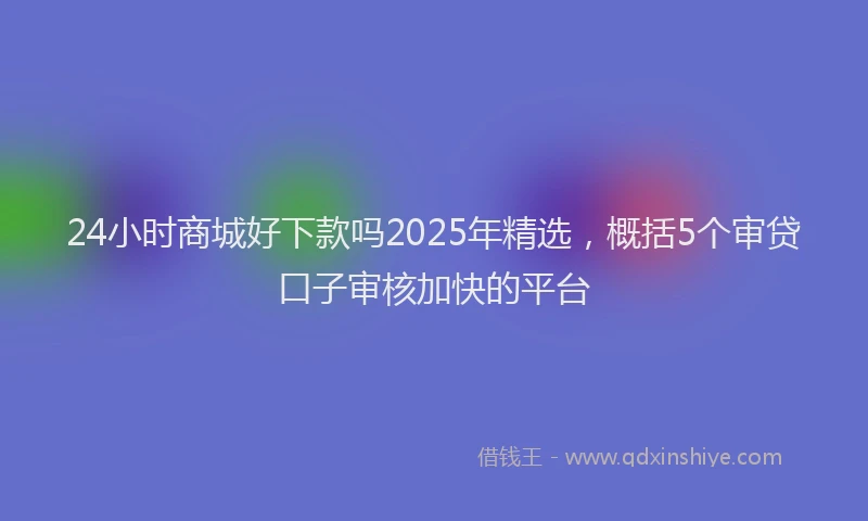 24小时商城好下款吗2025年精选，概括5个审贷口子审核加快的平台