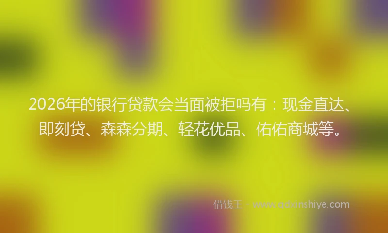 2026年的银行贷款会当面被拒吗有：现金直达、即刻贷、森森分期、轻花优品、佑佑商城等。