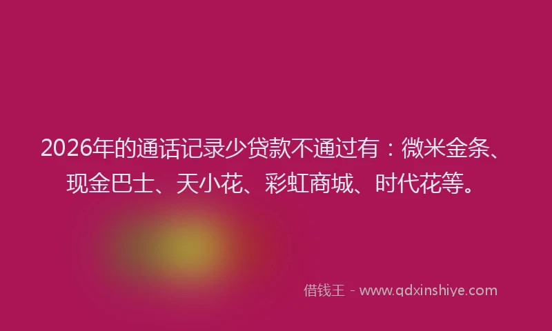 2026年的通话记录少贷款不通过有：微米金条、现金巴士、天小花、彩虹商城、时代花等。