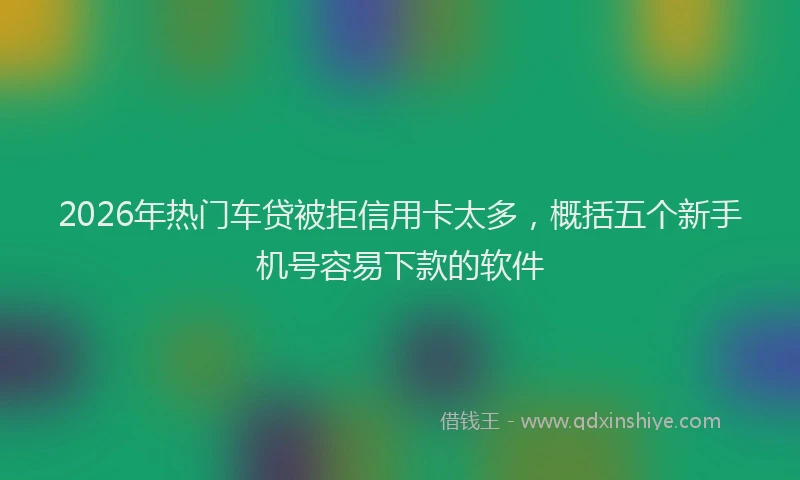 2026年热门车贷被拒信用卡太多，概括五个新手机号容易下款的软件