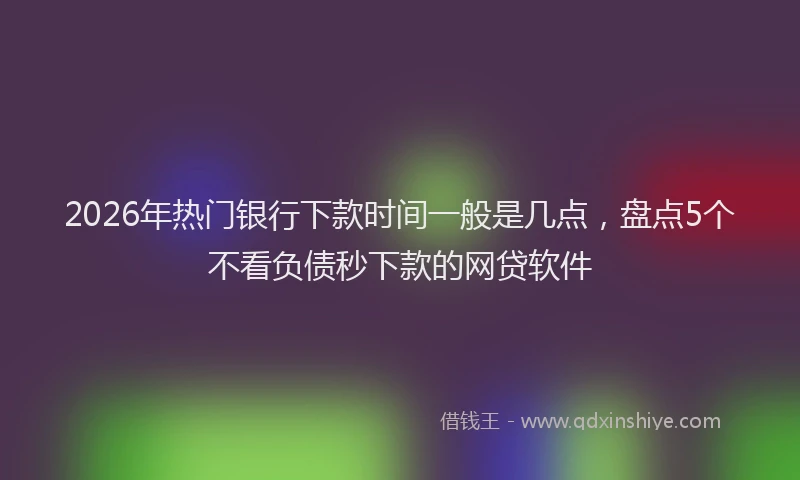 2026年热门银行下款时间一般是几点，盘点5个不看负债秒下款的网贷软件