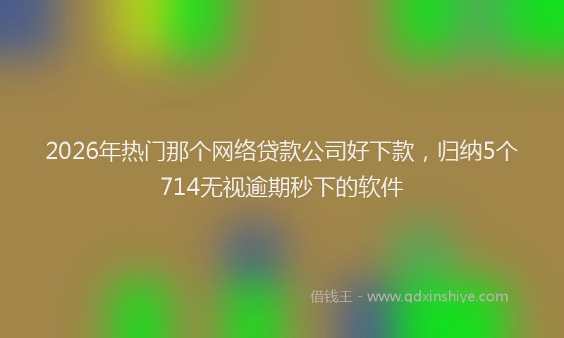 2026年热门那个网络贷款公司好下款，归纳5个714无视逾期秒下的软件