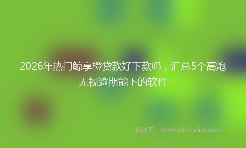 2026年热门鲸享橙贷款好下款吗，汇总5个高炮无视逾期能下的软件