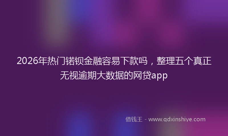 2026年热门锘钡金融容易下款吗，整理五个真正无视逾期大数据的网贷app