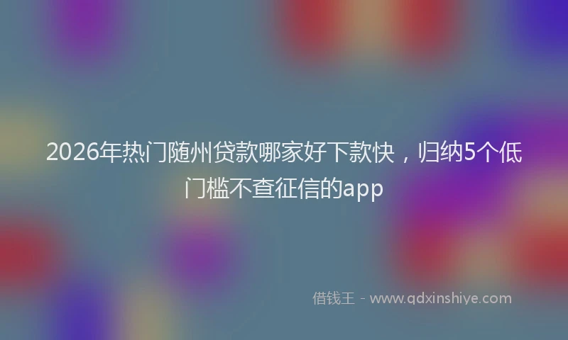 2026年热门随州贷款哪家好下款快，归纳5个低门槛不查征信的app
