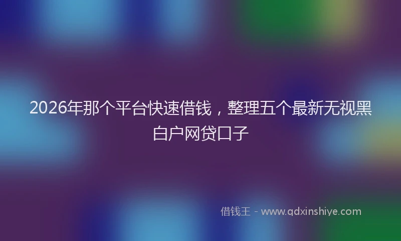 2026年那个平台快速借钱，整理五个最新无视黑白户网贷口子