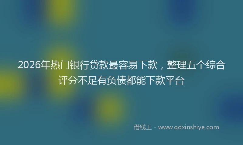 2026年热门银行贷款最容易下款，整理五个综合评分不足有负债都能下款平台