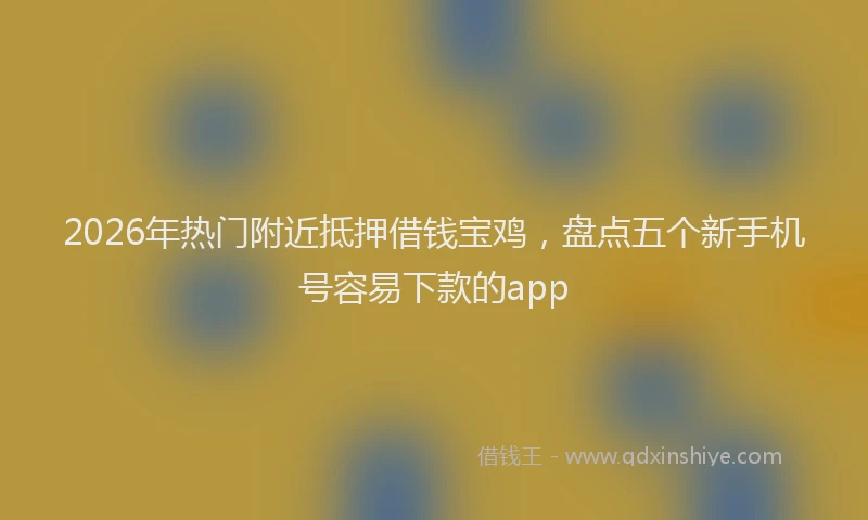 2026年热门附近抵押借钱宝鸡,盘点五个新手机号容易下款的app