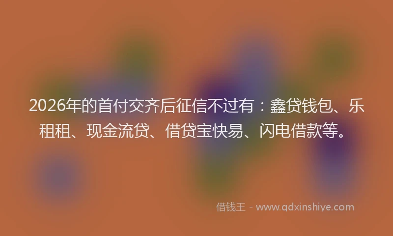 2026年的首付交齐后征信不过有：鑫贷钱包、乐租租、现金流贷、借贷宝快易、闪电借款等。