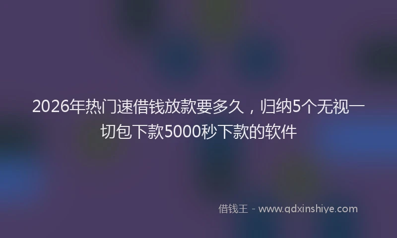 2026年热门速借钱放款要多久,归纳5个无视一切包下款5000秒下款的软件