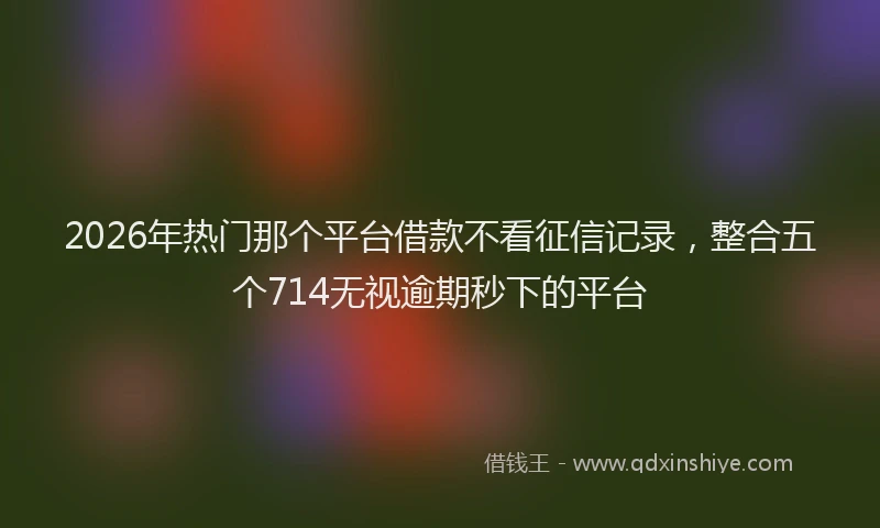 2026年热门那个平台借款不看征信记录，整合五个714无视逾期秒下的平台