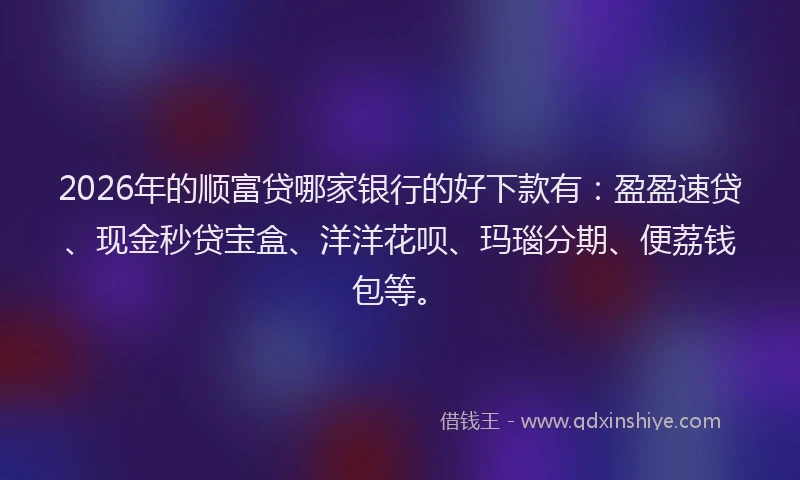 2026年的顺富贷哪家银行的好下款有：盈盈速贷、现金秒贷宝盒、洋洋花呗、玛瑙分期、便荔钱包等。