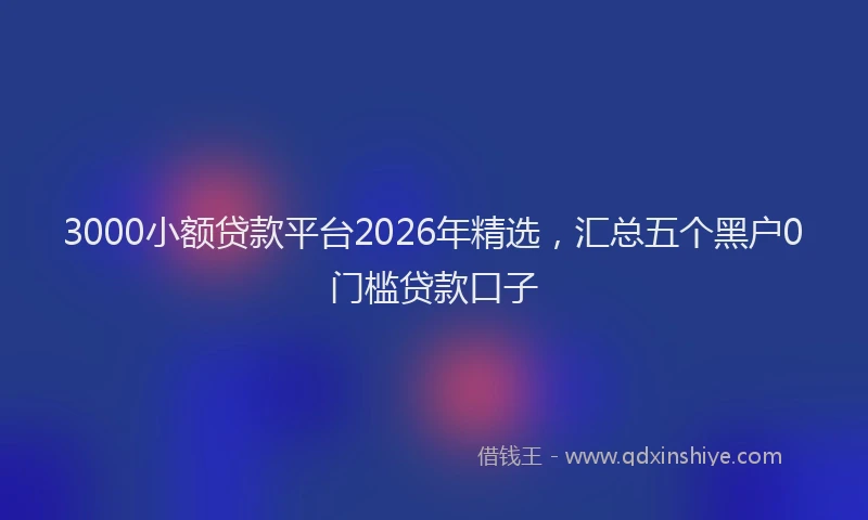 3000小额贷款平台2026年精选，汇总五个黑户0门槛贷款口子