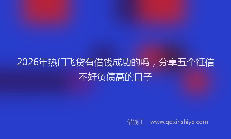 2026年热门飞贷有借钱成功的吗，分享五个征信不好负债高的口子