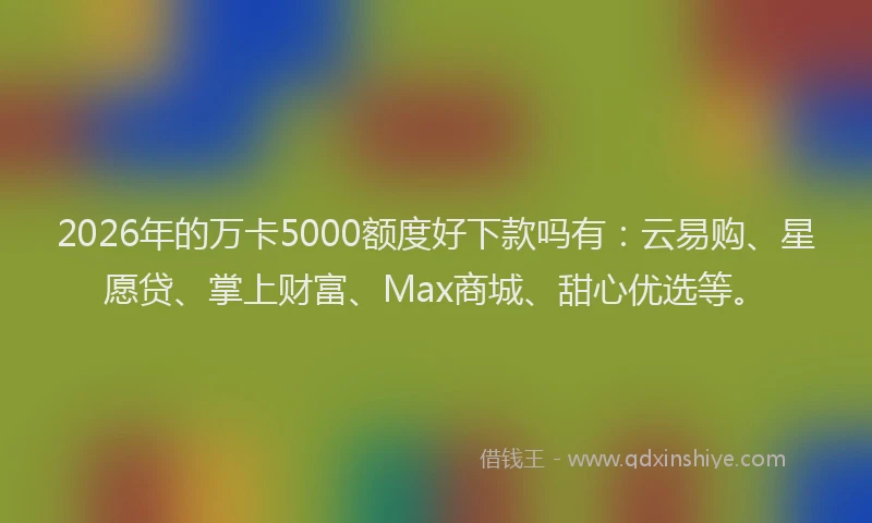 2026年的万卡5000额度好下款吗有：云易购、星愿贷、掌上财富、Max商城、甜心优选等。