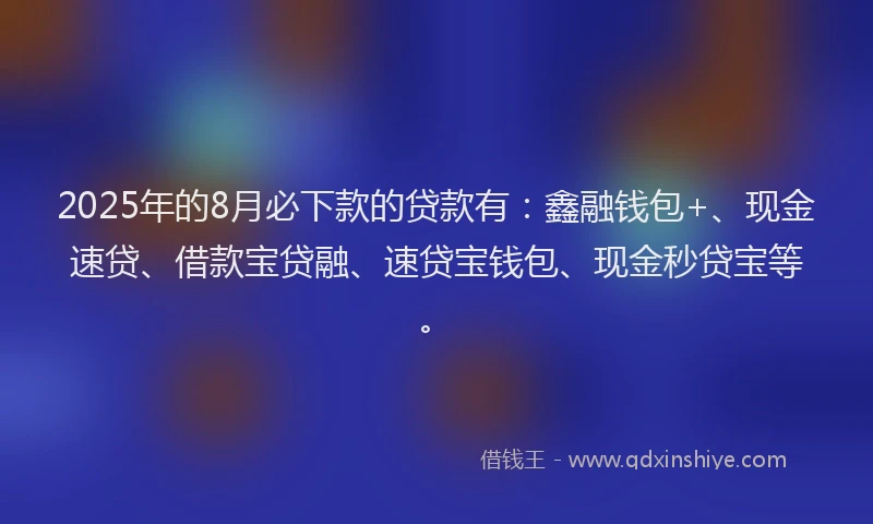 2025年的8月必下款的贷款有：鑫融钱包+、现金速贷、借款宝贷融、速贷宝钱包、现金秒贷宝等。