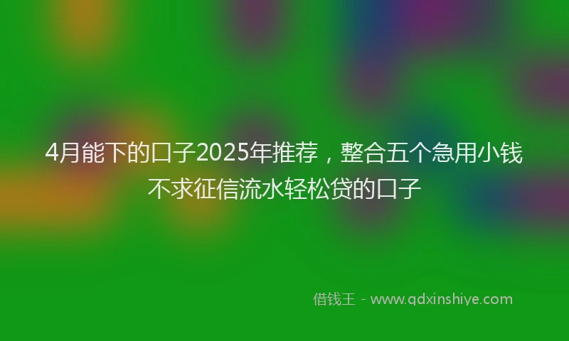 4月能下的口子2025年推荐，整合五个急用小钱不求征信流水轻松贷的口子