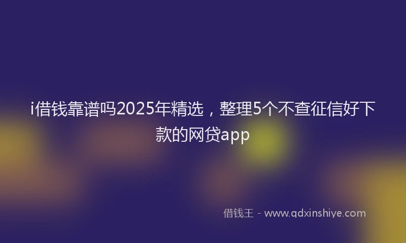 i借钱靠谱吗2025年精选，整理5个不查征信好下款的网贷app