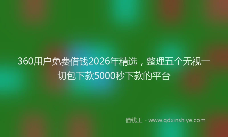 360用户免费借钱2026年精选，整理五个无视一切包下款5000秒下款的平台