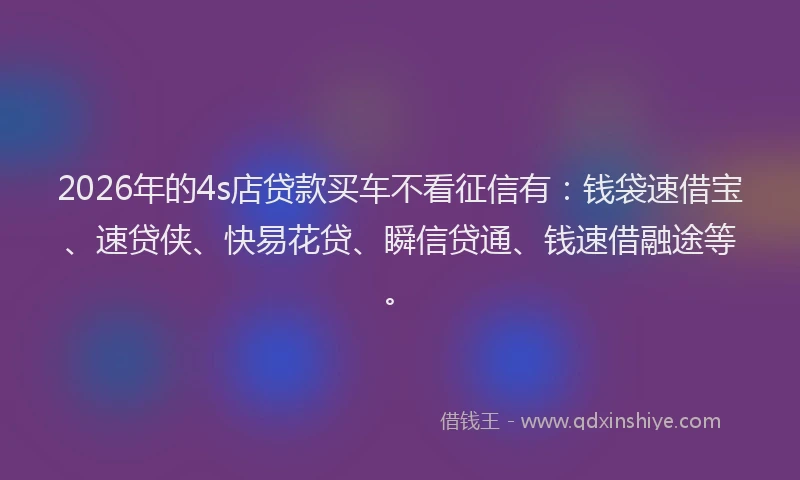 2026年的4s店贷款买车不看征信有：钱袋速借宝、速贷侠、快易花贷、瞬信贷通、钱速借融途等。