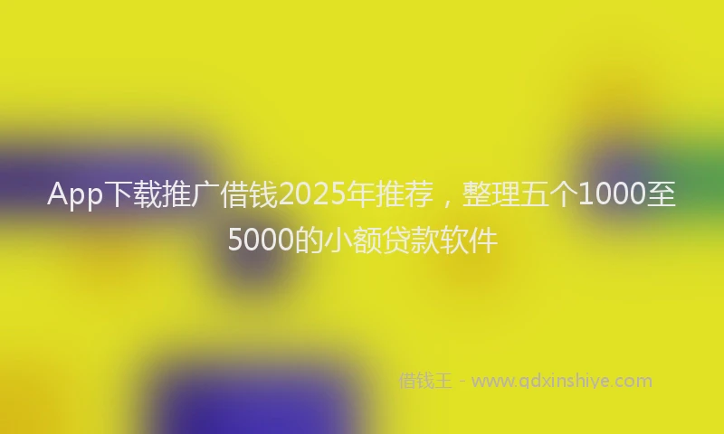 App下载推广借钱2025年推荐,整理五个1000至5000的小额贷款软件