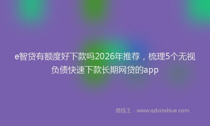 e智贷有额度好下款吗2026年推荐，梳理5个无视负债快速下款长期网贷的app
