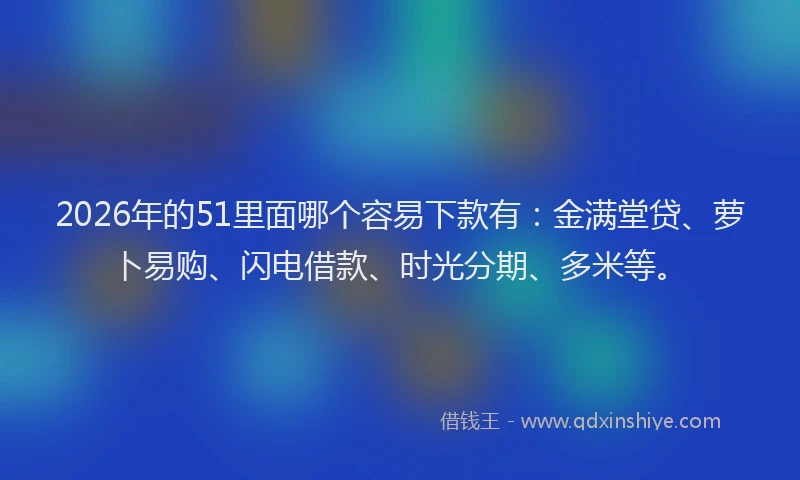 2026年的51里面哪个容易下款有：金满堂贷、萝卜易购、闪电借款、时光分期、多米等。