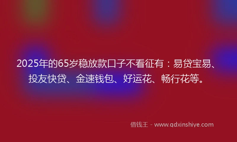 2025年的65岁稳放款口子不看征有：易贷宝易、投友快贷、金速钱包、好运花、畅行花等。