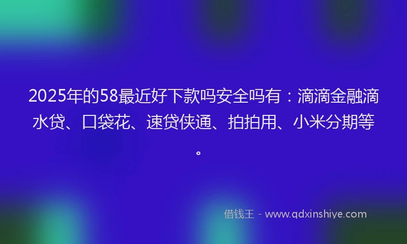 2025年的58最近好下款吗安全吗有：滴滴金融滴水贷、口袋花、速贷侠通、拍拍用、小米分期等。
