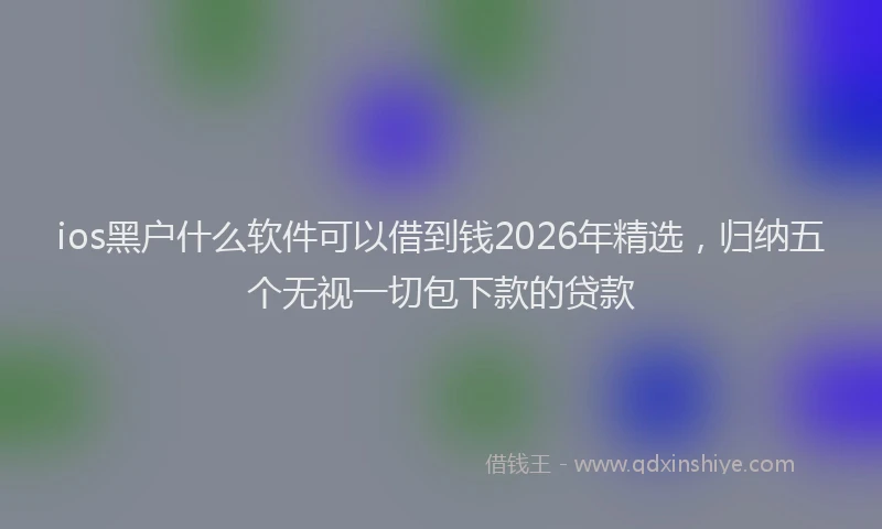 ios黑户什么软件可以借到钱2026年精选,归纳五个无视一切包下款的贷款