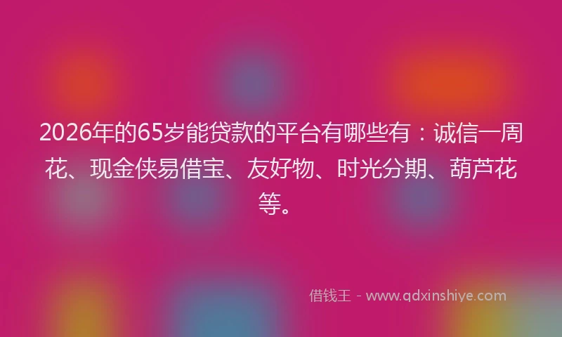 2026年的65岁能贷款的平台有哪些有：诚信一周花、现金侠易借宝、友好物、时光分期、葫芦花等。