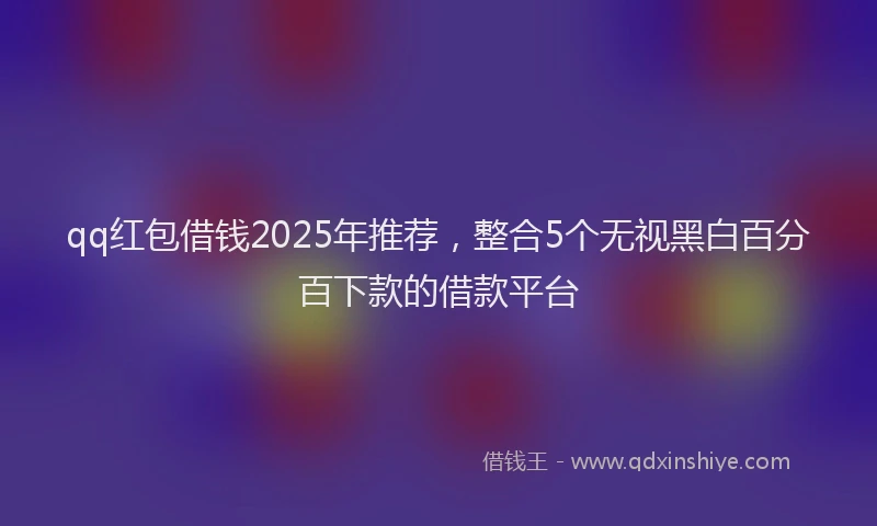qq红包借钱2025年推荐，整合5个无视黑白百分百下款的借款平台