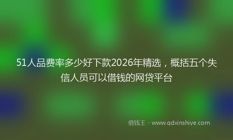 51人品费率多少好下款2026年精选,概括五个失信人员可以借钱的网贷平台