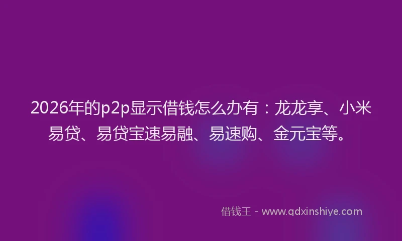 2026年的p2p显示借钱怎么办有：龙龙享、小米易贷、易贷宝速易融、易速购、金元宝等。