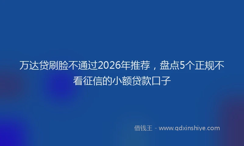 万达贷刷脸不通过2026年推荐，盘点5个正规不看征信的小额贷款口子