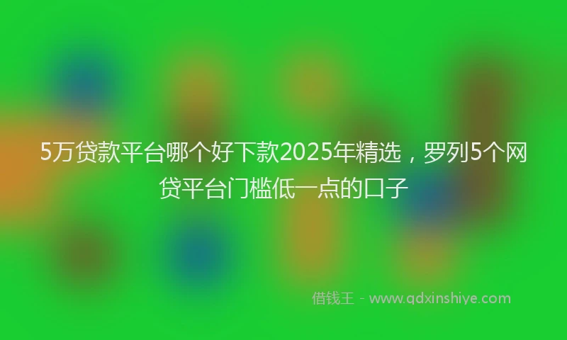 5万贷款平台哪个好下款2025年精选，罗列5个网贷平台门槛低一点的口子