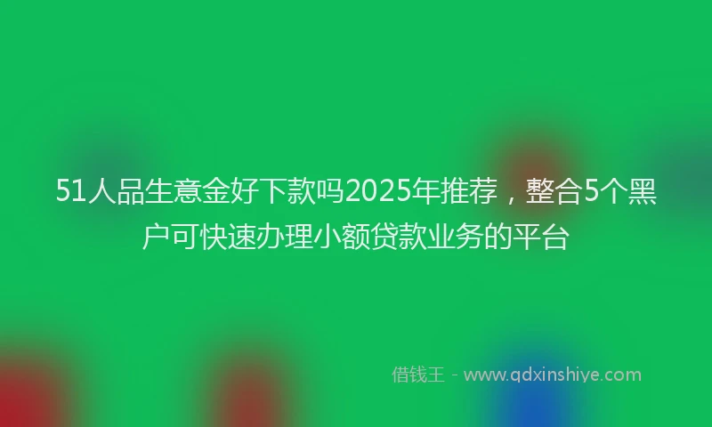 51人品生意金好下款吗2025年推荐，整合5个黑户可快速办理小额贷款业务的平台