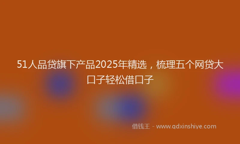 51人品贷旗下产品2025年精选，梳理五个网贷大口子轻松借口子