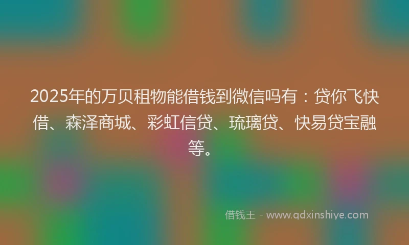 2025年的万贝租物能借钱到微信吗有：贷你飞快借、森泽商城、彩虹信贷、琉璃贷、快易贷宝融等。